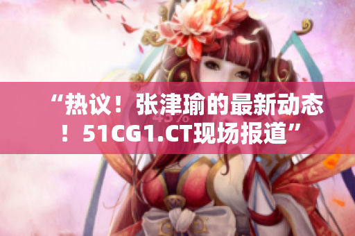 “熱議！張津瑜的最新動態(tài)！51CG1.CT現(xiàn)場報道”