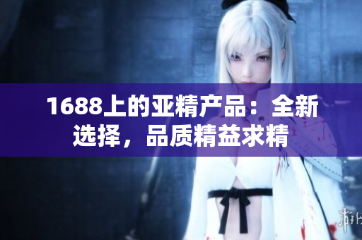 1688上的亞精產(chǎn)品：全新選擇，品質(zhì)精益求精