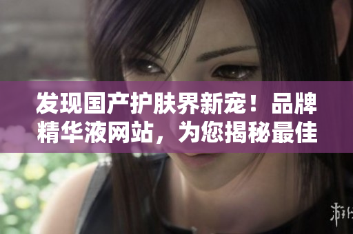 發(fā)現(xiàn)國(guó)產(chǎn)護(hù)膚界新寵！品牌精華液網(wǎng)站，為您揭秘最佳護(hù)膚秘籍！