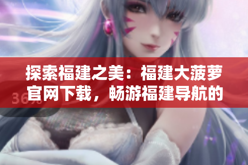 探索福建之美：福建大菠蘿官網(wǎng)下載，暢游福建導(dǎo)航的奇妙世界