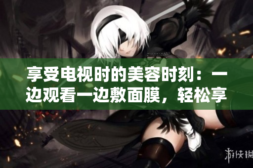 享受電視時的美容時刻：一邊觀看一邊敷面膜，輕松享受免費美容體驗