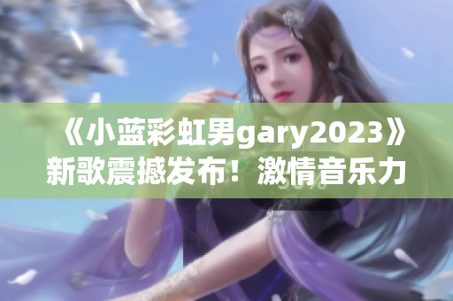 《小藍彩虹男gary2023》新歌震撼發(fā)布！激情音樂力作引爆全球熱潮