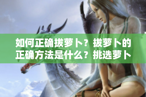 如何正確拔蘿卜？拔蘿卜的正確方法是什么？挑選蘿卜時(shí)應(yīng)該注意哪些事項(xiàng)？