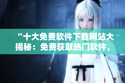 “十大免費軟件下載網(wǎng)站大揭秘：免費獲取熱門軟件，盡在這里！”