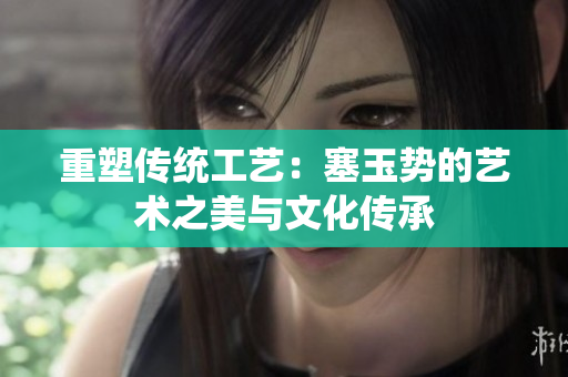 重塑傳統(tǒng)工藝：塞玉勢的藝術(shù)之美與文化傳承