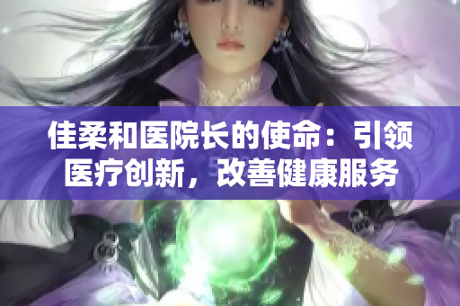 佳柔和醫(yī)院長(zhǎng)的使命：引領(lǐng)醫(yī)療創(chuàng)新，改善健康服務(wù)