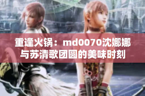 重逢火鍋：md0070沈娜娜與蘇清歌團圓的美味時刻