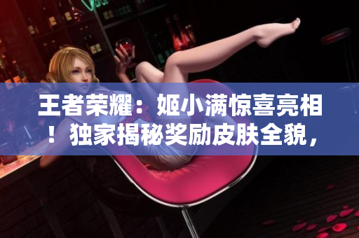 王者榮耀：姬小滿驚喜亮相！獨家揭秘獎勵皮膚全貌，精彩不容錯過！