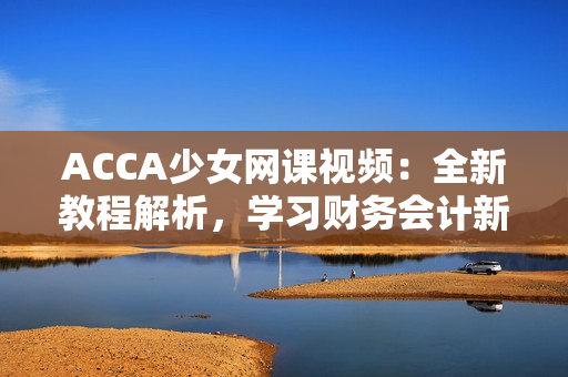 ACCA少女網(wǎng)課視頻：全新教程解析，學(xué)習(xí)財務(wù)會計新技能