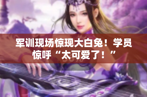 軍訓現(xiàn)場驚現(xiàn)大白兔！學員驚呼“太可愛了！”