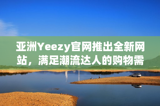 亞洲Yeezy官網(wǎng)推出全新網(wǎng)站，滿足潮流達(dá)人的購物需求