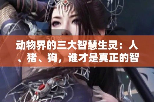 動物界的三大智慧生靈：人、豬、狗，誰才是真正的智者？