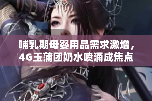 哺乳期母嬰用品需求激增，4G玉蒲團(tuán)奶水噴涌成焦點(diǎn)