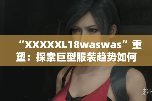 “XXXXXL18waswas”重塑：探索巨型服裝趨勢如何重新定義時尚風潮
