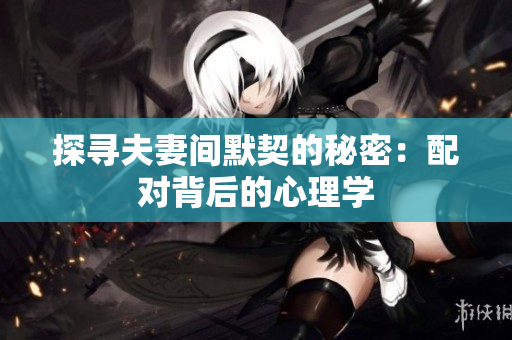 探尋夫妻間默契的秘密：配對背后的心理學(xué)