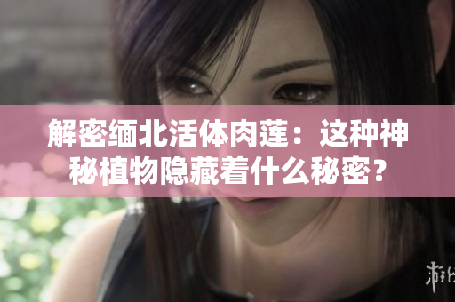 解密緬北活體肉蓮：這種神秘植物隱藏著什么秘密？