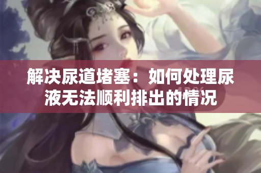 解決尿道堵塞：如何處理尿液無(wú)法順利排出的情況