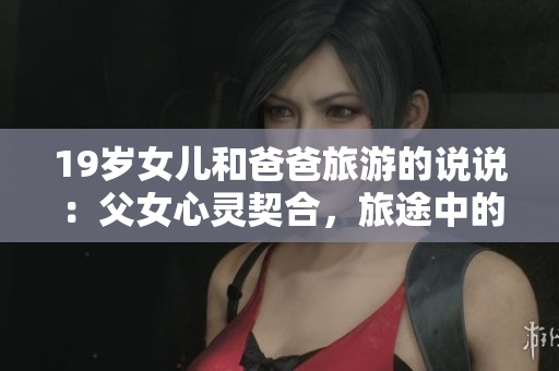 19歲女兒和爸爸旅游的說說：父女心靈契合，旅途中的溫馨時光