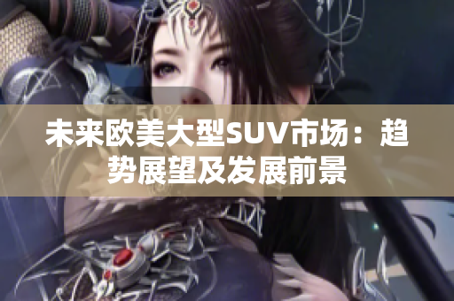 未來歐美大型SUV市場：趨勢展望及發(fā)展前景