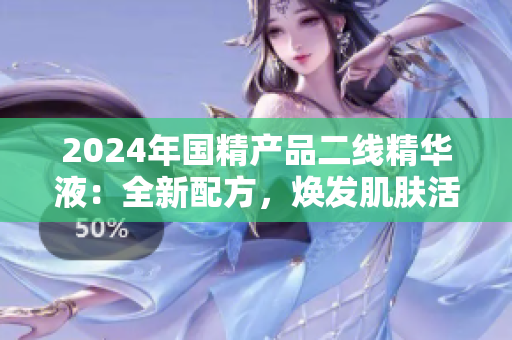 2024年國精產(chǎn)品二線精華液：全新配方，煥發(fā)肌膚活力