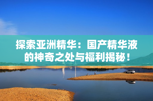 探索亞洲精華：國(guó)產(chǎn)精華液的神奇之處與福利揭秘！