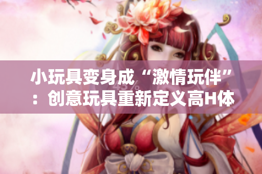 小玩具變身成“激情玩伴”：創(chuàng)意玩具重新定義高H體驗(yàn)