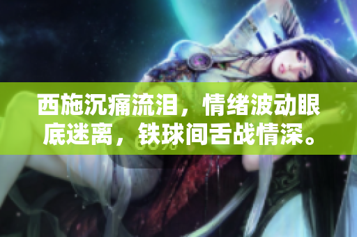 西施沉痛流淚，情緒波動(dòng)眼底迷離，鐵球間舌戰(zhàn)情深。