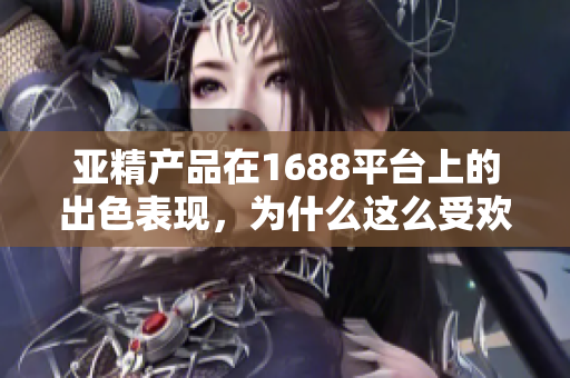 亞精產(chǎn)品在1688平臺上的出色表現(xiàn)，為什么這么受歡迎？探索其成功之路