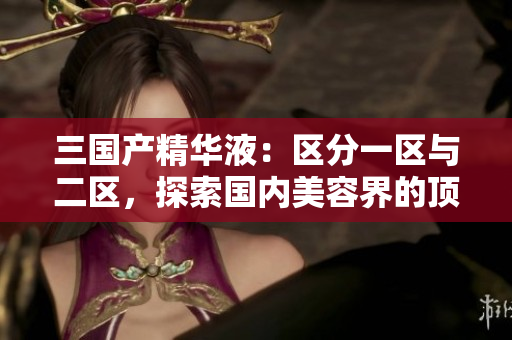 三國產(chǎn)精華液：區(qū)分一區(qū)與二區(qū)，探索國內(nèi)美容界的頂尖科技與獨特配方