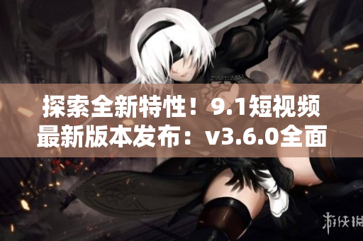 探索全新特性！9.1短視頻最新版本發(fā)布：v3.6.0全面升級