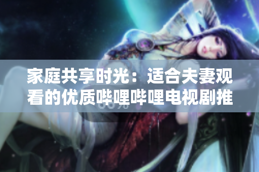 家庭共享時光：適合夫妻觀看的優(yōu)質(zhì)嗶哩嗶哩電視劇推薦