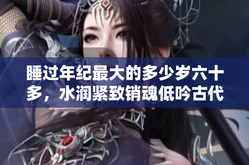 睡過(guò)年紀(jì)最大的多少歲六十多，水潤(rùn)緊致銷(xiāo)魂低吟古代，水潤(rùn)緊致銷(xiāo)魂低吟，說(shuō)說(shuō)都是怎么的干對(duì)象的，睡眠を取らなくてもいい，睡覺(jué)抓著小雞一晚上會(huì)怎樣656