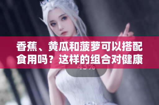 香蕉、黃瓜和菠蘿可以搭配食用嗎？這樣的組合對(duì)健康有何益處？