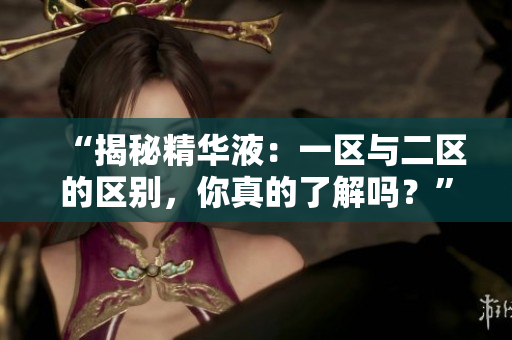 “揭秘精華液：一區(qū)與二區(qū)的區(qū)別，你真的了解嗎？”