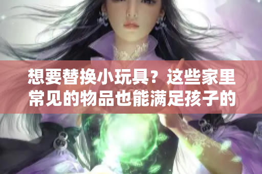 想要替換小玩具？這些家里常見(jiàn)的物品也能滿(mǎn)足孩子的需求！