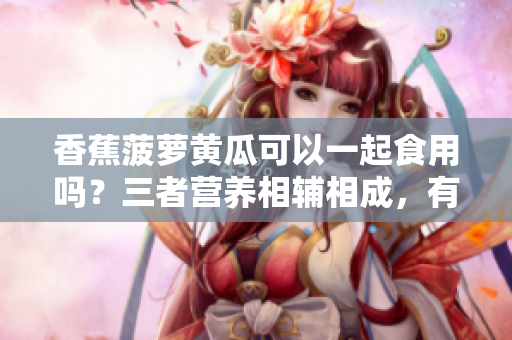 香蕉菠蘿黃瓜可以一起食用嗎？三者營(yíng)養(yǎng)相輔相成，有何飲食建議？