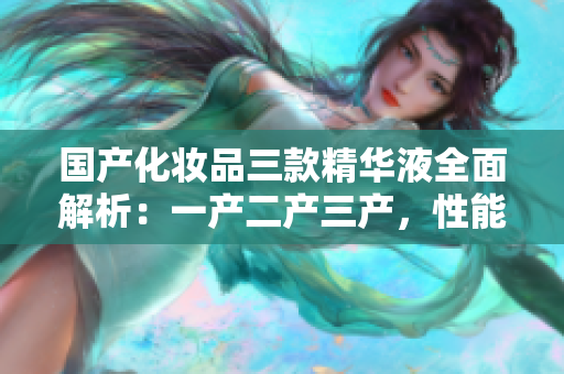國產(chǎn)化妝品三款精華液全面解析：一產(chǎn)二產(chǎn)三產(chǎn)，性能優(yōu)劣對比