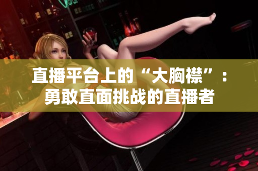 直播平臺上的“大胸襟”：勇敢直面挑戰(zhàn)的直播者