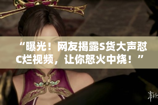 “曝光！網(wǎng)友揭露S貨大聲懟C爛視頻，讓你怒火中燒！”