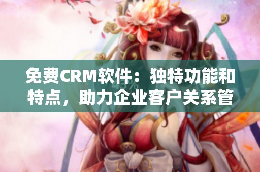 免費(fèi)CRM軟件：獨(dú)特功能和特點(diǎn)，助力企業(yè)客戶關(guān)系管理