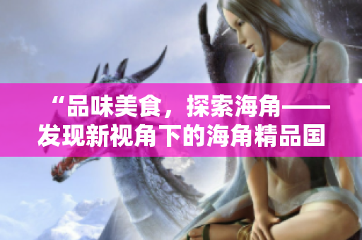 “品味美食，探索海角——發(fā)現(xiàn)新視角下的海角精品國產(chǎn)美食”