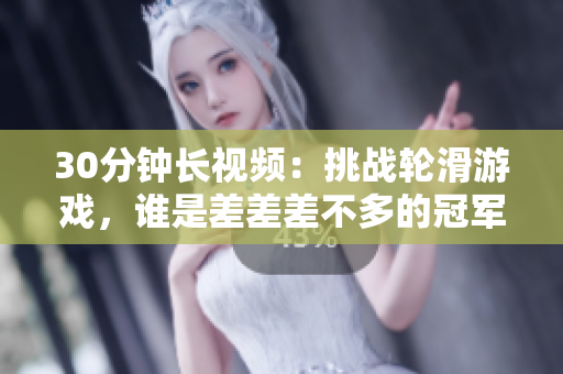 30分鐘長(zhǎng)視頻：挑戰(zhàn)輪滑游戲，誰(shuí)是差差差不多的冠軍