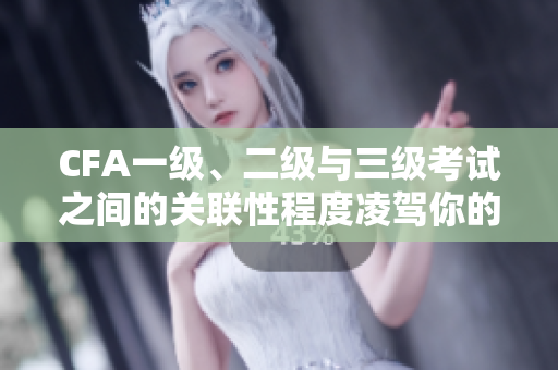 CFA一級(jí)、二級(jí)與三級(jí)考試之間的關(guān)聯(lián)性程度凌駕你的想象