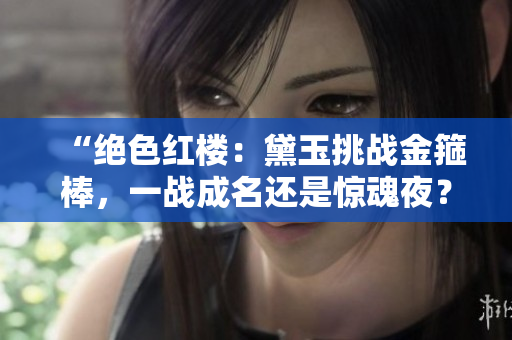 “絕色紅樓：黛玉挑戰(zhàn)金箍棒，一戰(zhàn)成名還是驚魂夜？”
