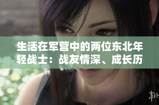 生活在軍營(yíng)中的兩位東北年輕戰(zhàn)士：戰(zhàn)友情深、成長(zhǎng)歷程與磨礪