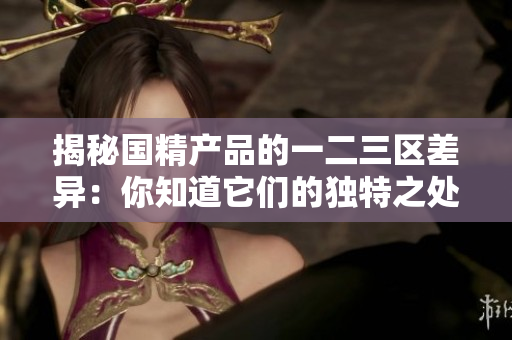 揭秘國(guó)精產(chǎn)品的一二三區(qū)差異：你知道它們的獨(dú)特之處嗎？