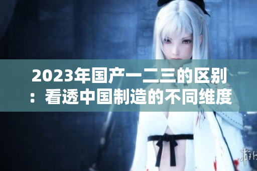 2023年國(guó)產(chǎn)一二三的區(qū)別：看透中國(guó)制造的不同維度