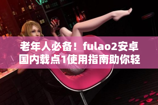 老年人必備！fulao2安卓國內(nèi)載點1使用指南助你輕松上手