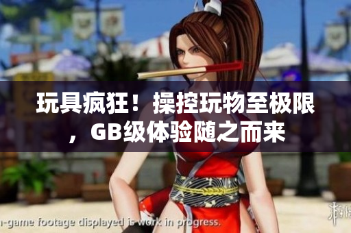 玩具瘋狂！操控玩物至極限，GB級體驗(yàn)隨之而來