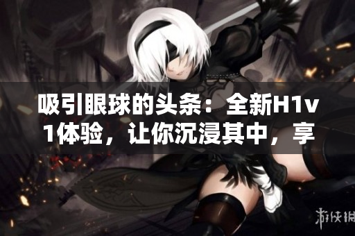 吸引眼球的頭條：全新H1v1體驗，讓你沉浸其中，享受無限樂趣